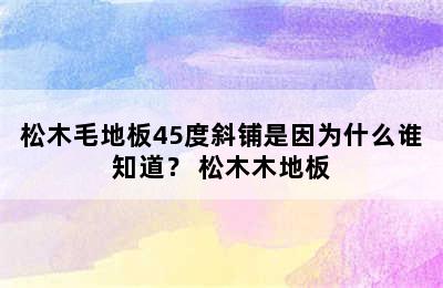 松木毛地板45度斜铺是因为什么谁知道？ 松木木地板